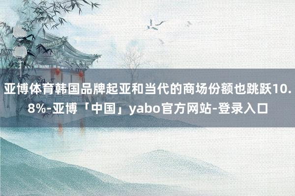 亚博体育韩国品牌起亚和当代的商场份额也跳跃10.8%-亚博「中国」yabo官方网站-登录入口