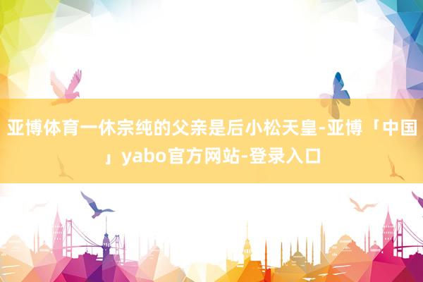 亚博体育一休宗纯的父亲是后小松天皇-亚博「中国」yabo官方网站-登录入口