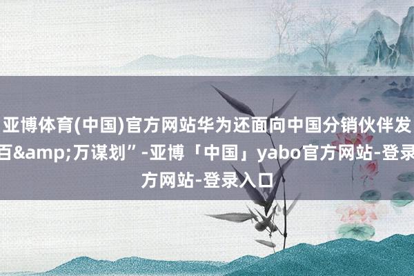 亚博体育(中国)官方网站华为还面向中国分销伙伴发布“百&万谋划”-亚博「中国」yabo官方网站-登录入口