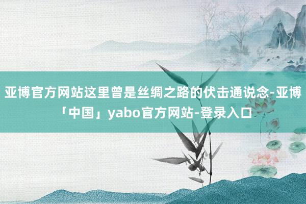亚博官方网站这里曾是丝绸之路的伏击通说念-亚博「中国」yabo官方网站-登录入口