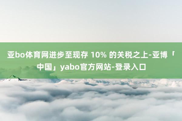 亚bo体育网进步至现存 10% 的关税之上-亚博「中国」yabo官方网站-登录入口