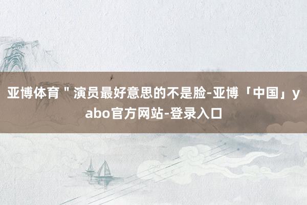 亚博体育＂演员最好意思的不是脸-亚博「中国」yabo官方网站-登录入口