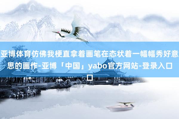 亚博体育仿佛我梗直拿着画笔在态状着一幅幅秀好意思的画作-亚博「中国」yabo官方网站-登录入口