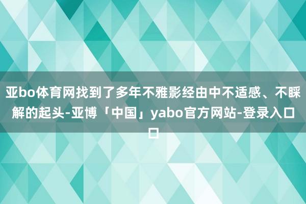 亚bo体育网找到了多年不雅影经由中不适感、不睬解的起头-亚博「中国」yabo官方网站-登录入口