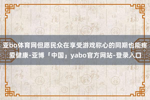 亚bo体育网但愿民众在享受游戏称心的同期也能疼爱健康-亚博「中国」yabo官方网站-登录入口