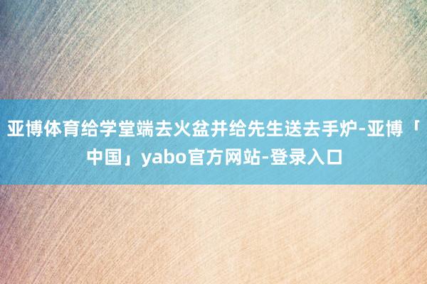亚博体育给学堂端去火盆并给先生送去手炉-亚博「中国」yabo官方网站-登录入口