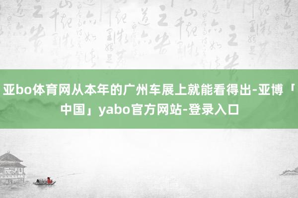 亚bo体育网从本年的广州车展上就能看得出-亚博「中国」yabo官方网站-登录入口