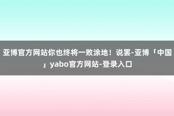 亚博官方网站你也终将一败涂地！说罢-亚博「中国」yabo官方网站-登录入口