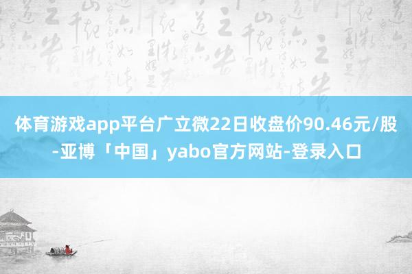 体育游戏app平台广立微22日收盘价90.46元/股-亚博「中国」yabo官方网站-登录入口