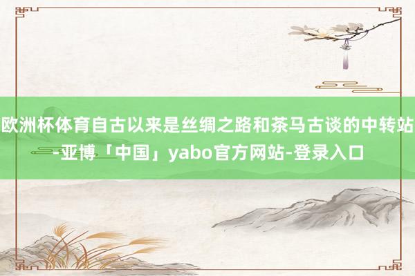 欧洲杯体育自古以来是丝绸之路和茶马古谈的中转站-亚博「中国」yabo官方网站-登录入口