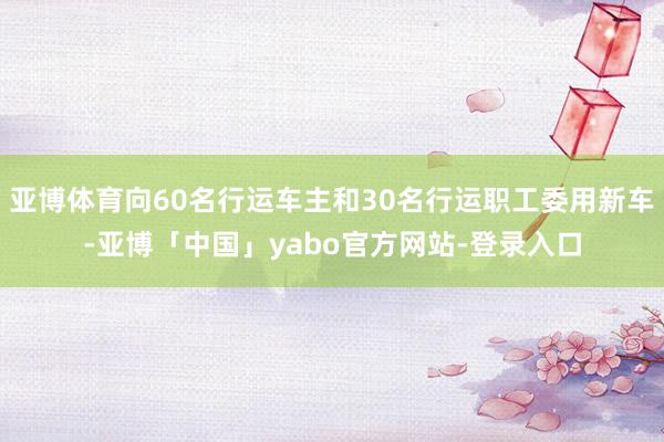 亚博体育向60名行运车主和30名行运职工委用新车-亚博「中国」yabo官方网站-登录入口