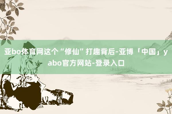 亚bo体育网这个“修仙”打趣背后-亚博「中国」yabo官方网站-登录入口
