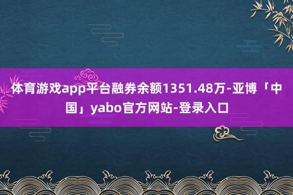 体育游戏app平台融券余额1351.48万-亚博「中国」yabo官方网站-登录入口