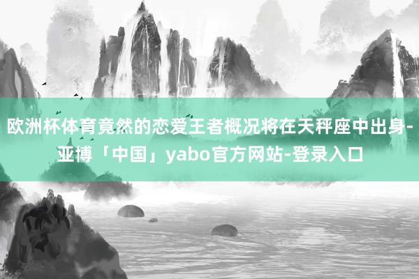 欧洲杯体育竟然的恋爱王者概况将在天秤座中出身-亚博「中国」yabo官方网站-登录入口