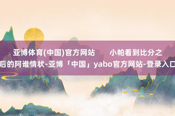 亚博体育(中国)官方网站       小帕看到比分之后的阿谁情状-亚博「中国」yabo官方网站-登录入口