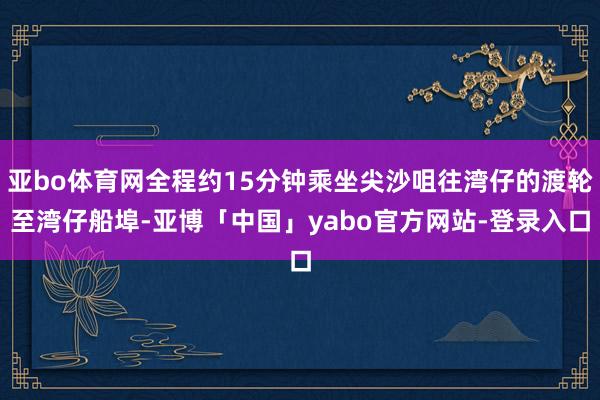 亚bo体育网全程约15分钟乘坐尖沙咀往湾仔的渡轮至湾仔船埠-亚博「中国」yabo官方网站-登录入口