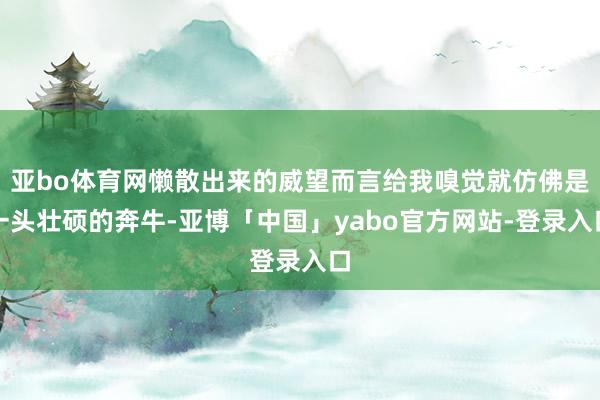 亚bo体育网懒散出来的威望而言给我嗅觉就仿佛是一头壮硕的奔牛-亚博「中国」yabo官方网站-登录入口