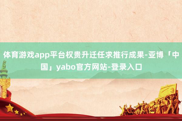 体育游戏app平台权贵升迁任求推行成果-亚博「中国」yabo官方网站-登录入口