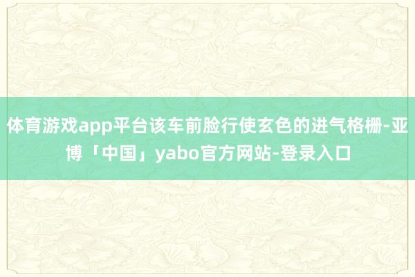 体育游戏app平台该车前脸行使玄色的进气格栅-亚博「中国」yabo官方网站-登录入口