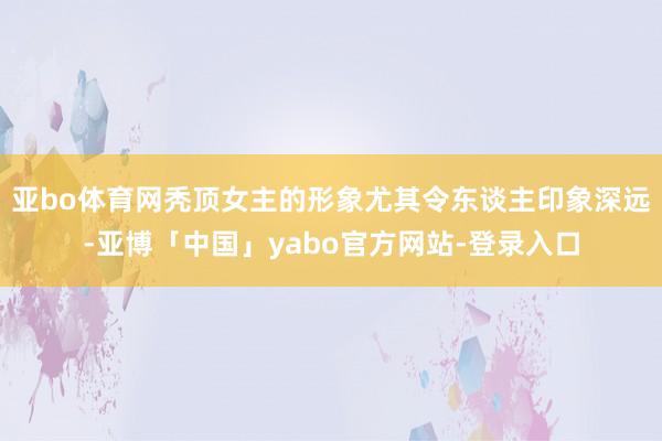 亚bo体育网秃顶女主的形象尤其令东谈主印象深远-亚博「中国」yabo官方网站-登录入口