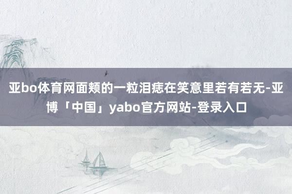 亚bo体育网面颊的一粒泪痣在笑意里若有若无-亚博「中国」yabo官方网站-登录入口