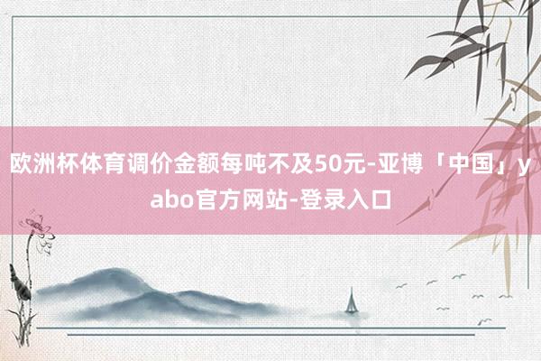 欧洲杯体育调价金额每吨不及50元-亚博「中国」yabo官方网站-登录入口