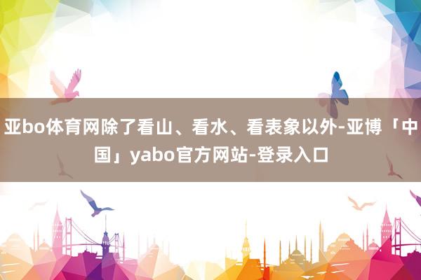 亚bo体育网除了看山、看水、看表象以外-亚博「中国」yabo官方网站-登录入口