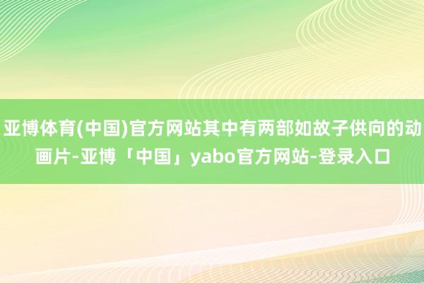 亚博体育(中国)官方网站其中有两部如故子供向的动画片-亚博「中国」yabo官方网站-登录入口