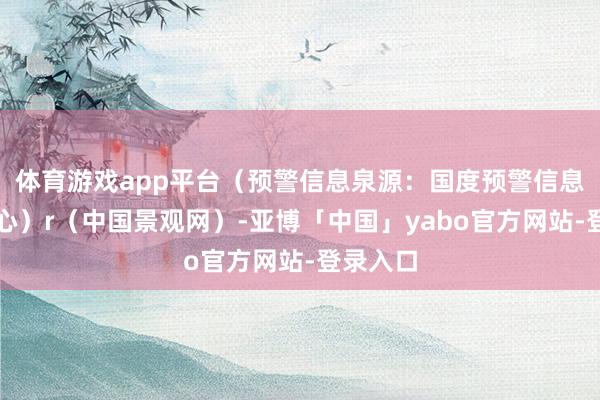 体育游戏app平台（预警信息泉源：国度预警信息发布中心）r（中国景观网）-亚博「中国」yabo官方网站-登录入口