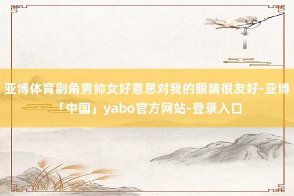 亚博体育副角男帅女好意思对我的眼睛很友好-亚博「中国」yabo官方网站-登录入口