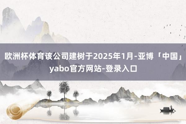 欧洲杯体育该公司建树于2025年1月-亚博「中国」yabo官方网站-登录入口