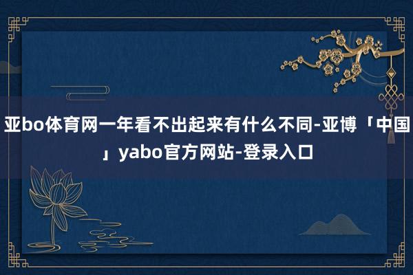 亚bo体育网一年看不出起来有什么不同-亚博「中国」yabo官方网站-登录入口