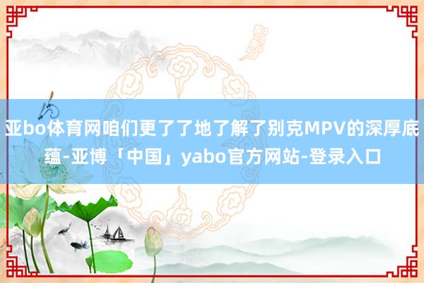 亚bo体育网咱们更了了地了解了别克MPV的深厚底蕴-亚博「中国」yabo官方网站-登录入口