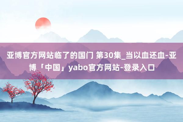亚博官方网站临了的国门 第30集_当以血还血-亚博「中国」yabo官方网站-登录入口