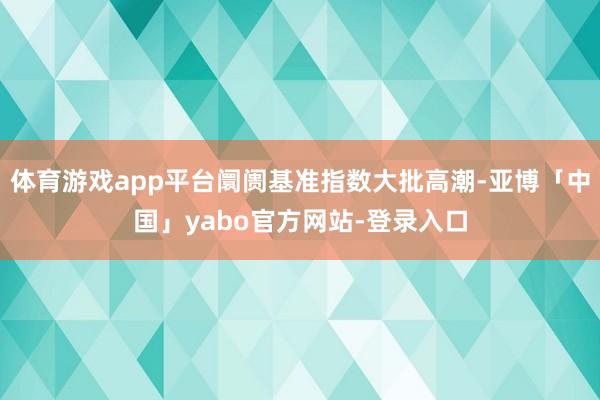 体育游戏app平台阛阓基准指数大批高潮-亚博「中国」yabo官方网站-登录入口