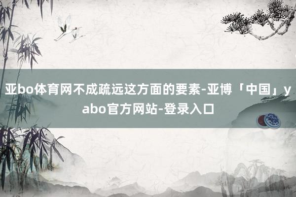 亚bo体育网不成疏远这方面的要素-亚博「中国」yabo官方网站-登录入口