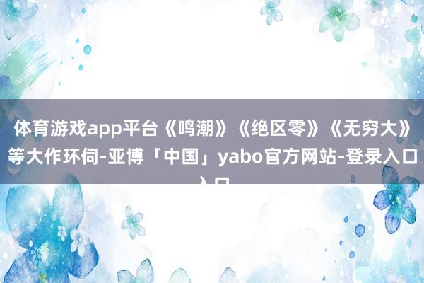 体育游戏app平台《鸣潮》《绝区零》《无穷大》等大作环伺-亚博「中国」yabo官方网站-登录入口