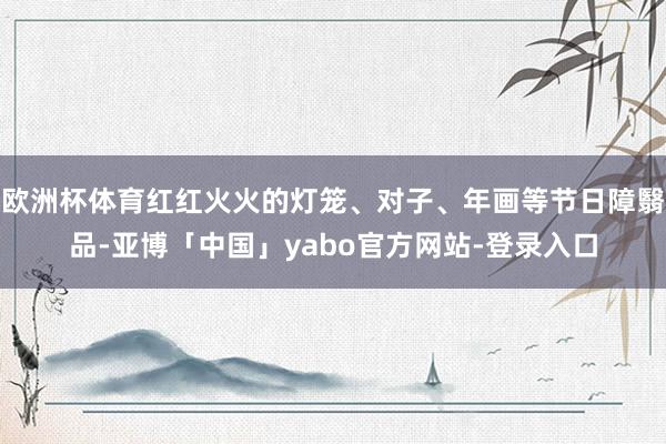 欧洲杯体育红红火火的灯笼、对子、年画等节日障翳品-亚博「中国」yabo官方网站-登录入口