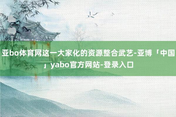 亚bo体育网这一大家化的资源整合武艺-亚博「中国」yabo官方网站-登录入口