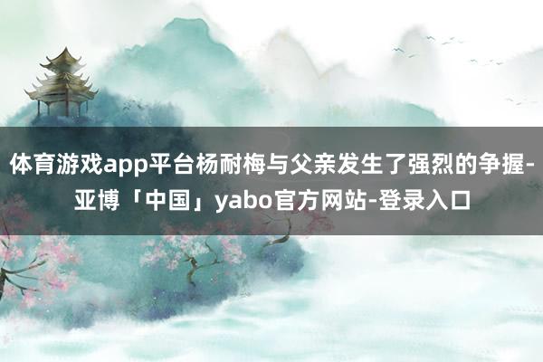 体育游戏app平台杨耐梅与父亲发生了强烈的争握-亚博「中国」yabo官方网站-登录入口