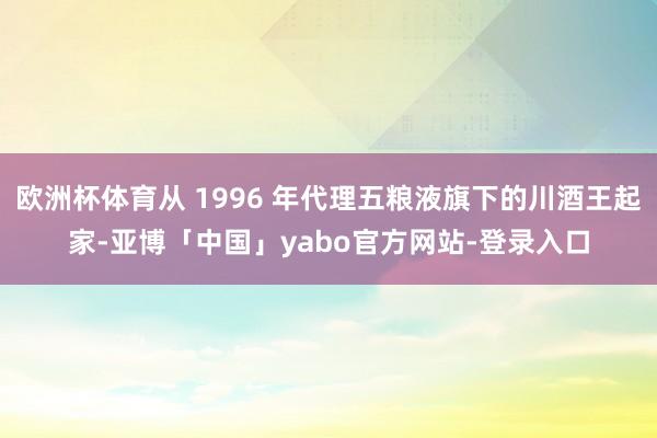 欧洲杯体育从 1996 年代理五粮液旗下的川酒王起家-亚博「中国」yabo官方网站-登录入口