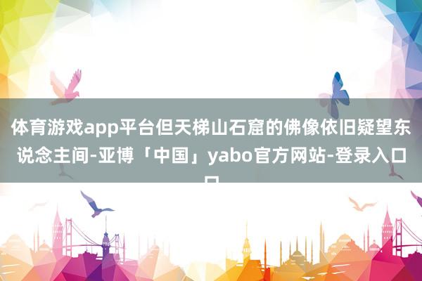 体育游戏app平台但天梯山石窟的佛像依旧疑望东说念主间-亚博「中国」yabo官方网站-登录入口