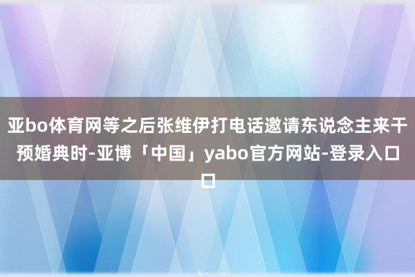 亚bo体育网等之后张维伊打电话邀请东说念主来干预婚典时-亚博「中国」yabo官方网站-登录入口