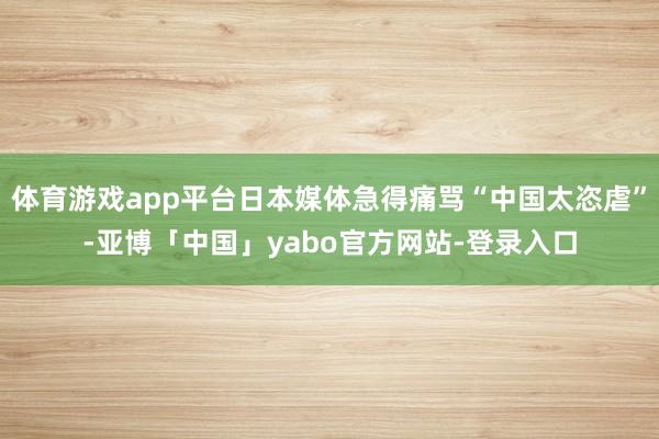 体育游戏app平台日本媒体急得痛骂“中国太恣虐”-亚博「中国」yabo官方网站-登录入口