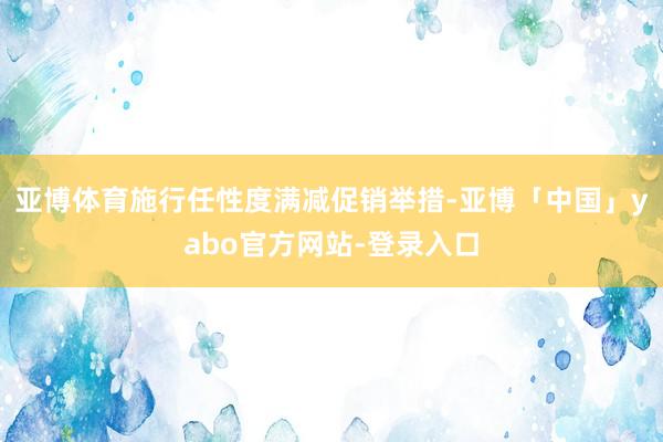亚博体育施行任性度满减促销举措-亚博「中国」yabo官方网站-登录入口