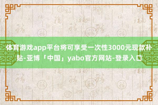 体育游戏app平台将可享受一次性3000元现款补贴-亚博「中国」yabo官方网站-登录入口