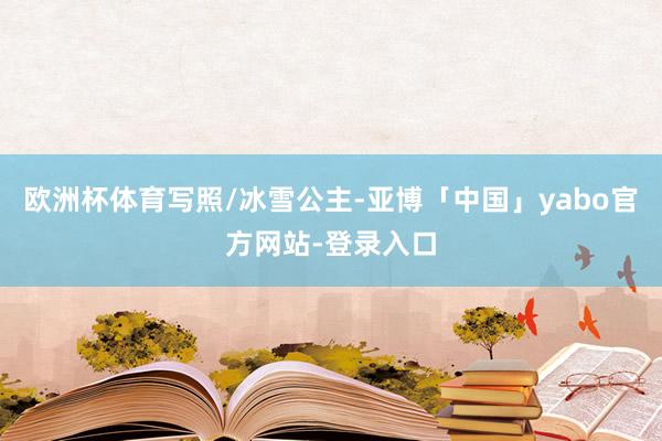 欧洲杯体育写照/冰雪公主-亚博「中国」yabo官方网站-登录入口
