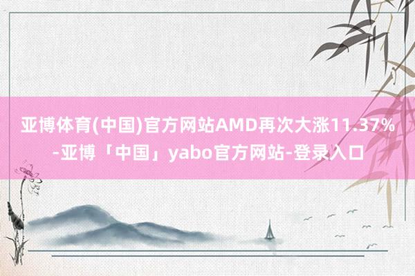 亚博体育(中国)官方网站AMD再次大涨11.37%-亚博「中国」yabo官方网站-登录入口