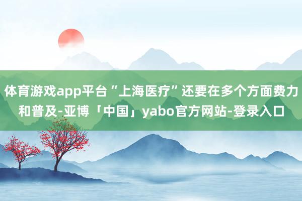 体育游戏app平台“上海医疗”还要在多个方面费力和普及-亚博「中国」yabo官方网站-登录入口