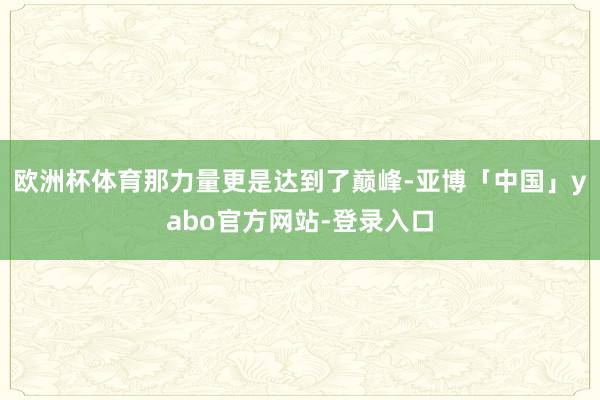 欧洲杯体育那力量更是达到了巅峰-亚博「中国」yabo官方网站-登录入口